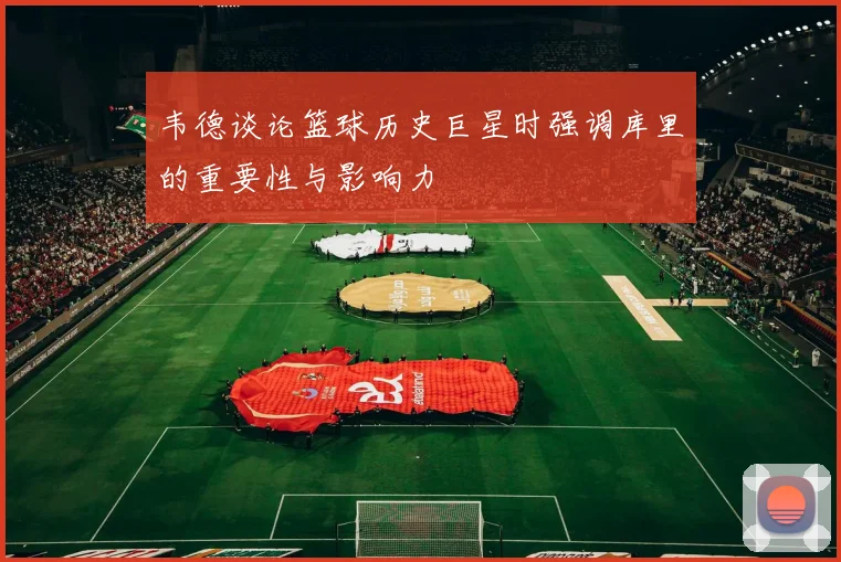 韦德谈论篮球历史巨星时强调库里的重要性与影响力