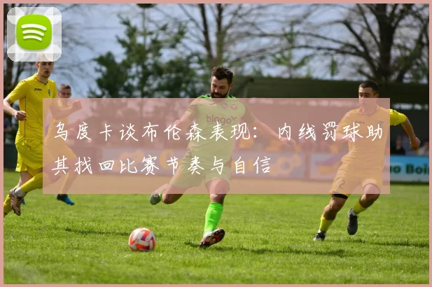 乌度卡谈布伦森表现：内线罚球助其找回比赛节奏与自信
