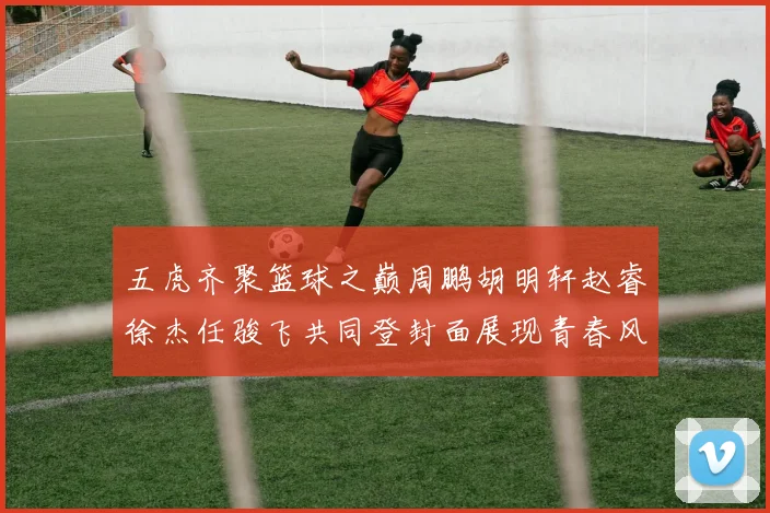 五虎齐聚篮球之巅周鹏胡明轩赵睿徐杰任骏飞共同登封面展现青春风采