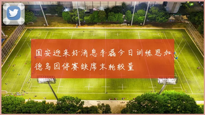 国安迎来好消息李磊今日训练恩加德乌因停赛缺席末轮较量