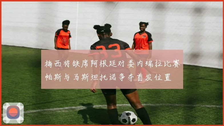 梅西将缺席阿根廷对委内瑞拉比赛帕斯与马斯坦托诺争夺首发位置
