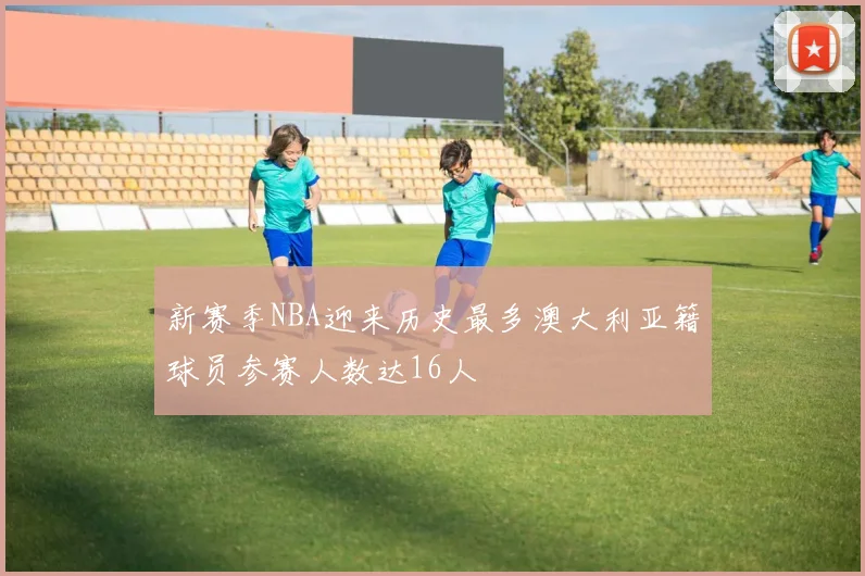 新赛季NBA迎来历史最多澳大利亚籍球员参赛人数达16人