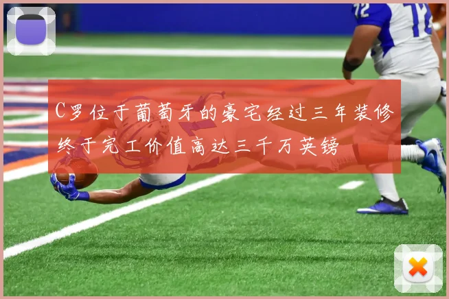 C罗位于葡萄牙的豪宅经过三年装修终于完工价值高达三千万英镑