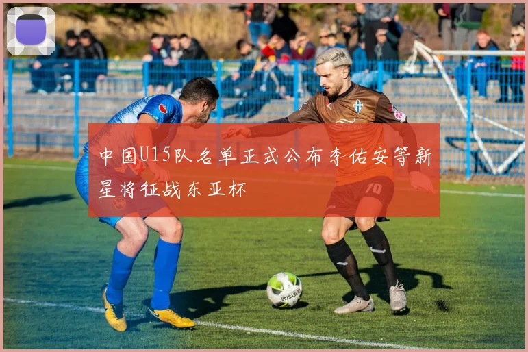 中国U15队名单正式公布李佑安等新星将征战东亚杯