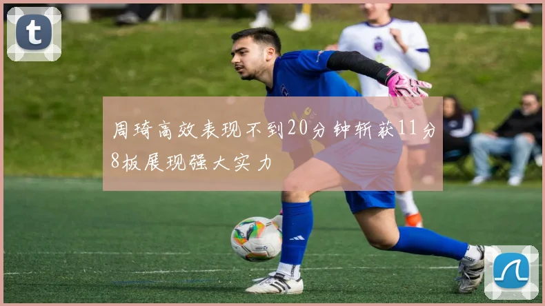 周琦高效表现不到20分钟斩获11分8板展现强大实力