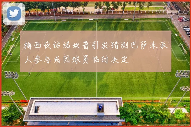 梅西夜访诺坎普引发猜测巴萨未派人参与或因球员临时决定