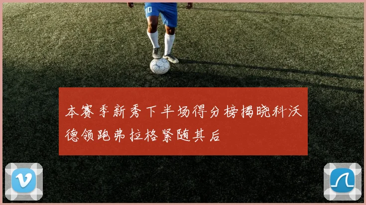 本赛季新秀下半场得分榜揭晓科沃德领跑弗拉格紧随其后