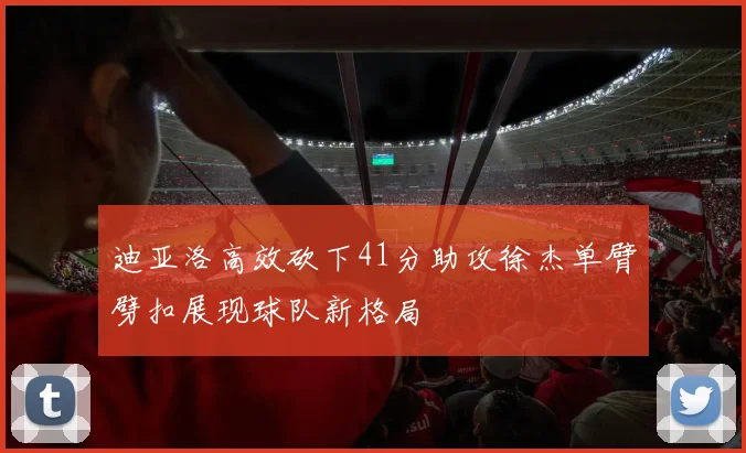 迪亚洛高效砍下41分助攻徐杰单臂劈扣展现球队新格局