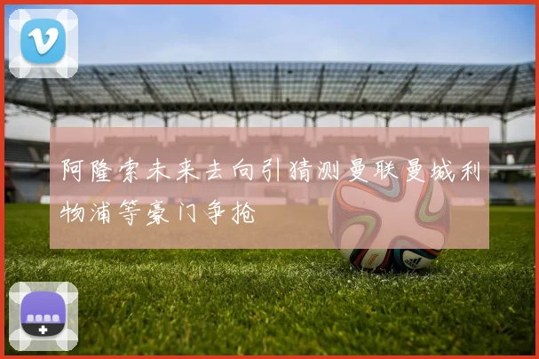 阿隆索未来去向引猜测曼联曼城利物浦等豪门争抢