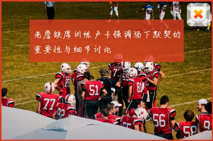老詹缺席训练卢卡强调场下默契的重要性与细节讨论