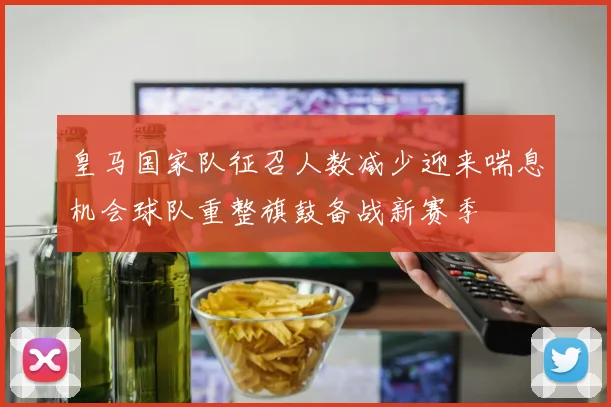 皇马国家队征召人数减少迎来喘息机会球队重整旗鼓备战新赛季