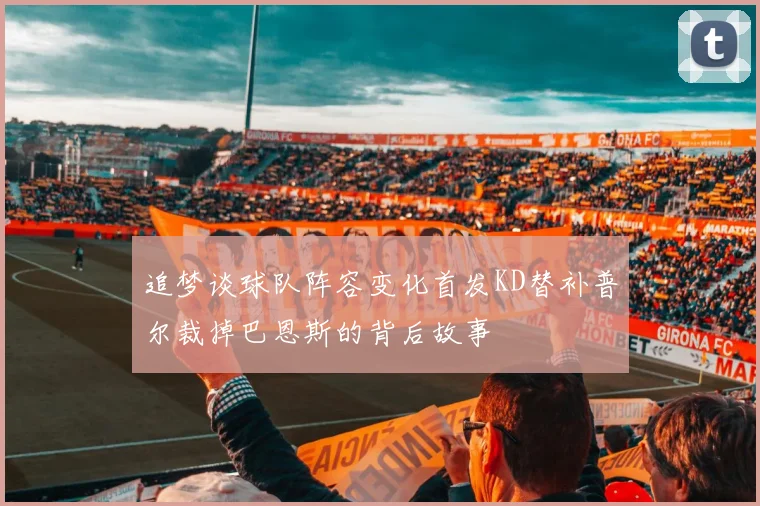 追梦谈球队阵容变化首发KD替补普尔裁掉巴恩斯的背后故事