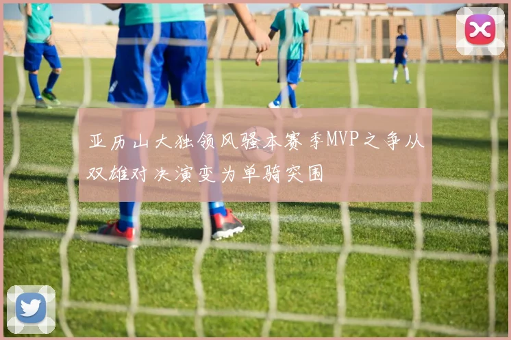 亚历山大独领风骚本赛季MVP之争从双雄对决演变为单骑突围