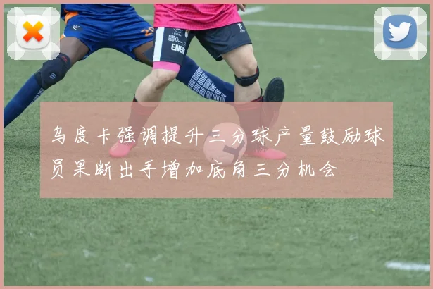 乌度卡强调提升三分球产量鼓励球员果断出手增加底角三分机会