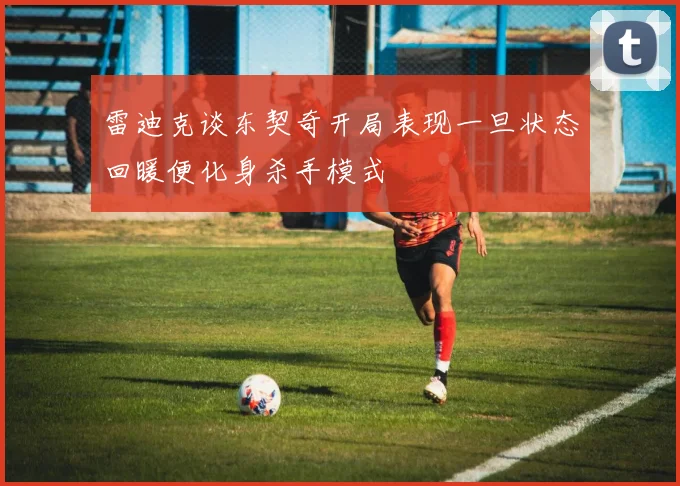 雷迪克谈东契奇开局表现一旦状态回暖便化身杀手模式