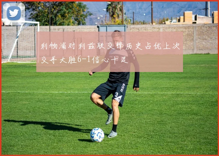利物浦对利兹联交锋历史占优上次交手大胜6-1信心十足