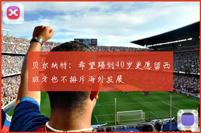 贝尔纳特：希望踢到40岁更愿留西班牙也不排斥海外发展
