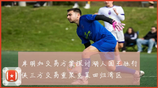 库明加交易方案探讨湖人国王独行侠三方交易重聚克莱回归湾区