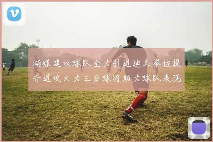 湖媒建议球队全力引进迪文岑佐提升进攻火力三分球将助力球队表现