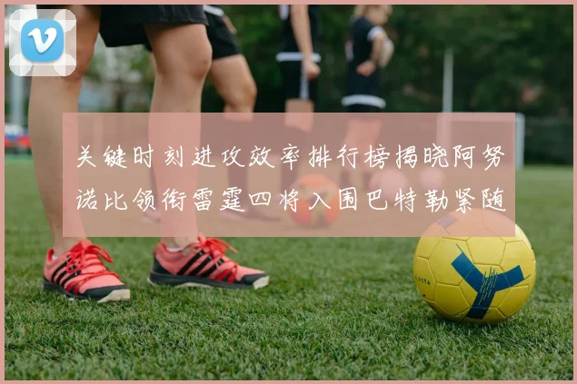 关键时刻进攻效率排行榜揭晓阿努诺比领衔雷霆四将入围巴特勒紧随其后