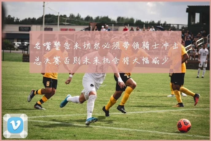 名嘴警告米切尔必须带领骑士冲击总决赛否则未来机会将大幅减少