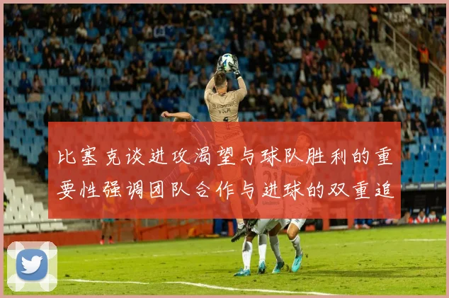 比塞克谈进攻渴望与球队胜利的重要性强调团队合作与进球的双重追求