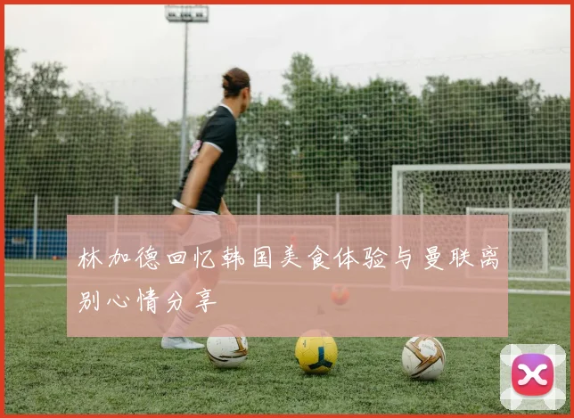 林加德回忆韩国美食体验与曼联离别心情分享