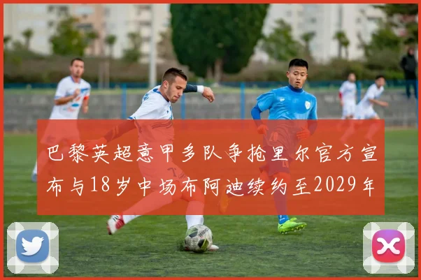 巴黎英超意甲多队争抢里尔官方宣布与18岁中场布阿迪续约至2029年