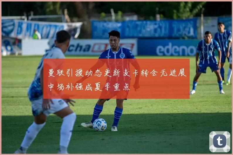 曼联引援动态更新麦卡转会无进展中场补强成夏季重点