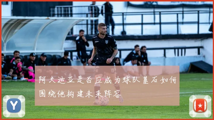 阿夫迪亚是否应成为球队基石如何围绕他构建未来阵容
