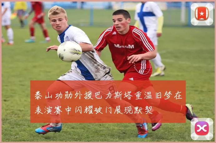 泰山功勋外援巴力斯塔重温旧梦在表演赛中闪耀破门展现默契