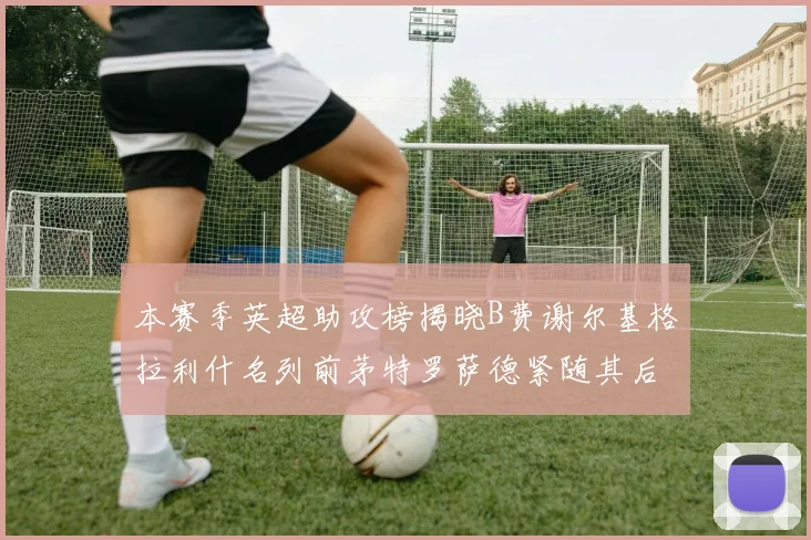本赛季英超助攻榜揭晓B费谢尔基格拉利什名列前茅特罗萨德紧随其后