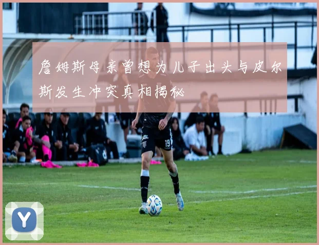 詹姆斯母亲曾想为儿子出头与皮尔斯发生冲突真相揭秘