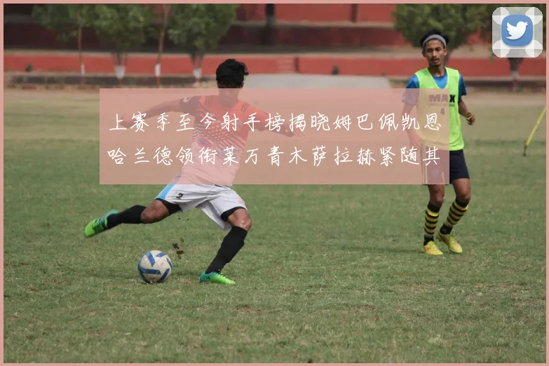 上赛季至今射手榜揭晓姆巴佩凯恩哈兰德领衔莱万青木萨拉赫紧随其后