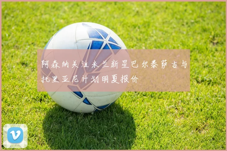 阿森纳关注米兰新星巴尔泰萨吉与托里亚尼计划明夏报价